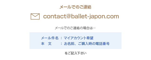 メールでのご連絡contact@ballet-japon.com　メールでのご連絡の場合は、メール件名に「マイアカウント希望」、本文に「お名前、ご購入時の電話番号」をご記入下さい。