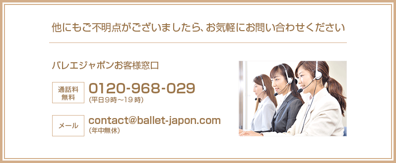 他にもご不明点がございましたら、お気軽にお問い合せください。バレエジャポンお客様窓口：通話料無料0120-968-029（平日9時〜19時）　メール：contact@ballet-japon.com（年中無休）